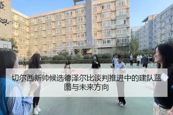 切尔西新帅候选德泽尔比谈判推进中的建队蓝图与未来方向