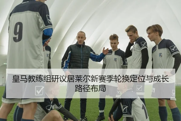 皇马教练组研议居莱尔新赛季轮换定位与成长路径布局
