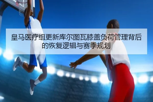 皇马医疗组更新库尔图瓦膝盖负荷管理背后的恢复逻辑与赛季规划