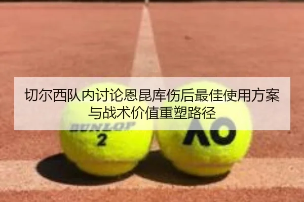 切尔西队内讨论恩昆库伤后最佳使用方案与战术价值重塑路径