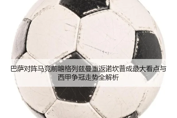 巴萨对阵马竞前瞻格列兹曼重返诺坎普成最大看点与西甲争冠走势全解析