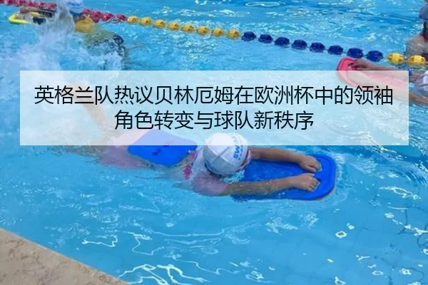 英格兰队热议贝林厄姆在欧洲杯中的领袖角色转变与球队新秩序