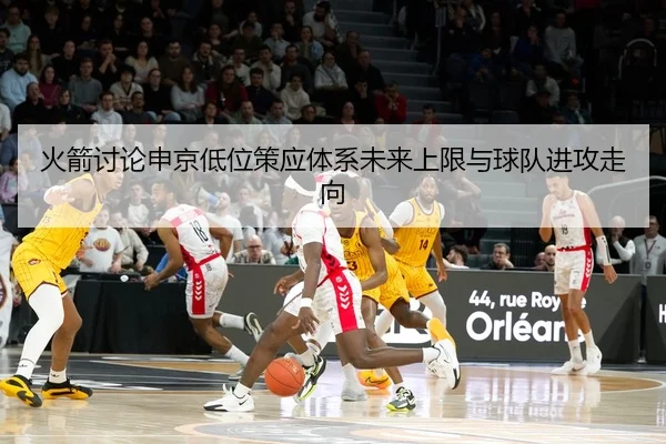 火箭讨论申京低位策应体系未来上限与球队进攻走向
